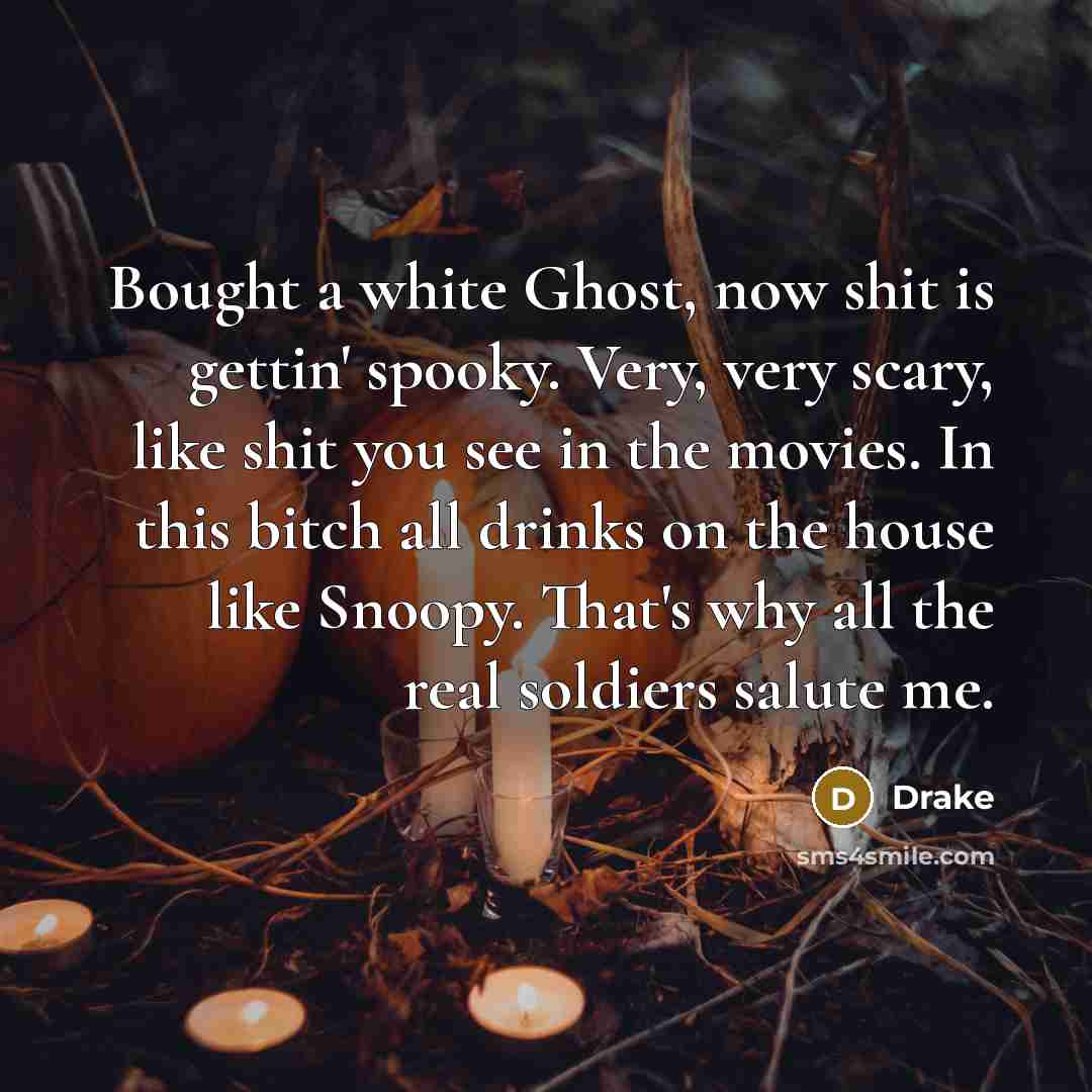 “Bought a white Ghost, now shit is gettin' spooky. Very, very scary, like shit you see in the movies. In this bitch all drinks on the house like Snoopy. That's why all the real soldiers salute me.” quote by Drake
