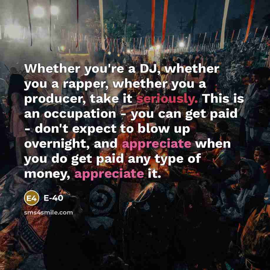“Whether you're a DJ, whether you a rapper, whether you a producer, take it seriously. This is an occupation - you can get paid - don't expect to blow up overnight, and appreciate when you do get paid any type of money, appreciate it.” quote by E-40
