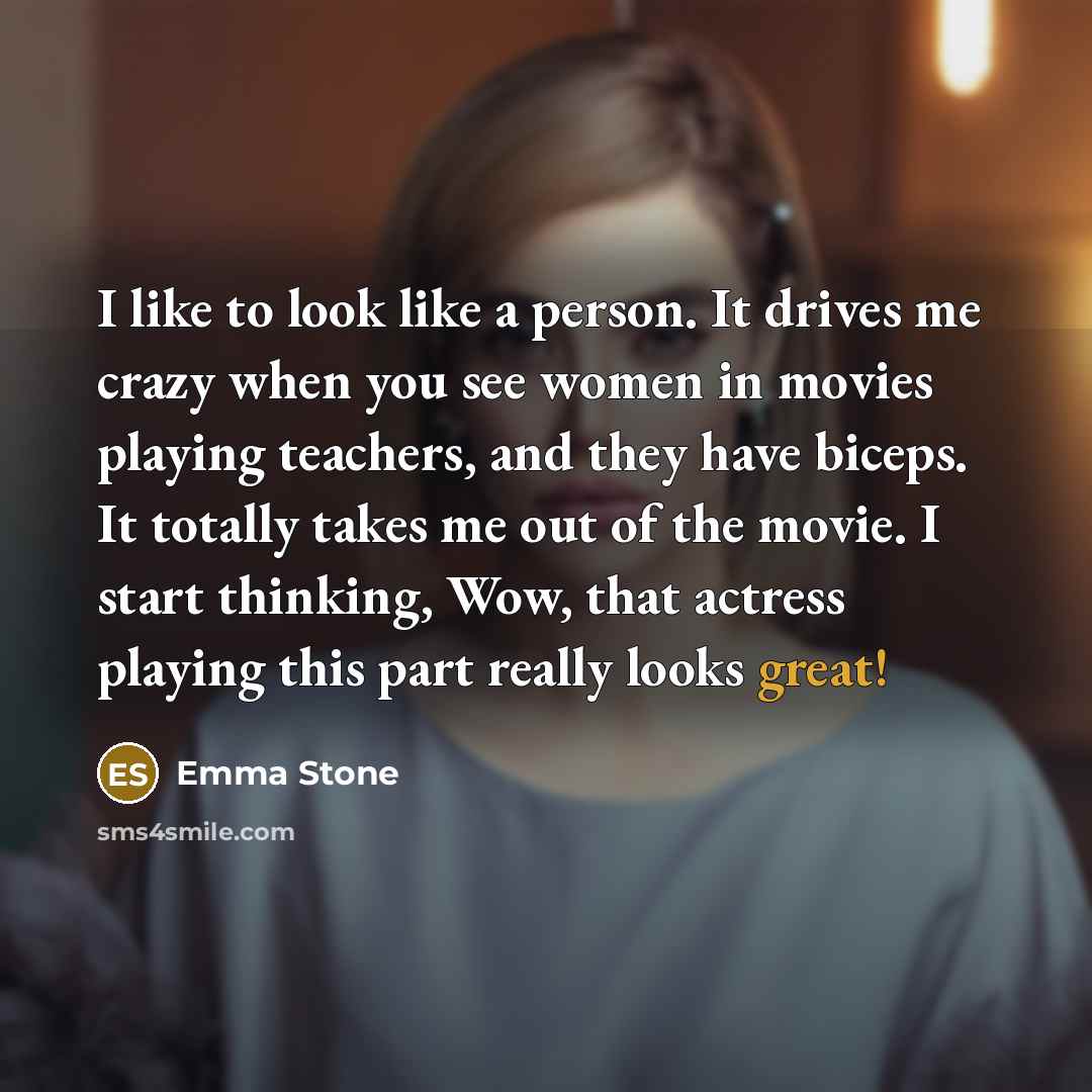 “I like to look like a person. It drives me crazy when you see women in movies playing teachers, and they have biceps. It totally takes me out of the movie. I start thinking, Wow, that actress playing this part really looks great!” quote by Emma Stone
