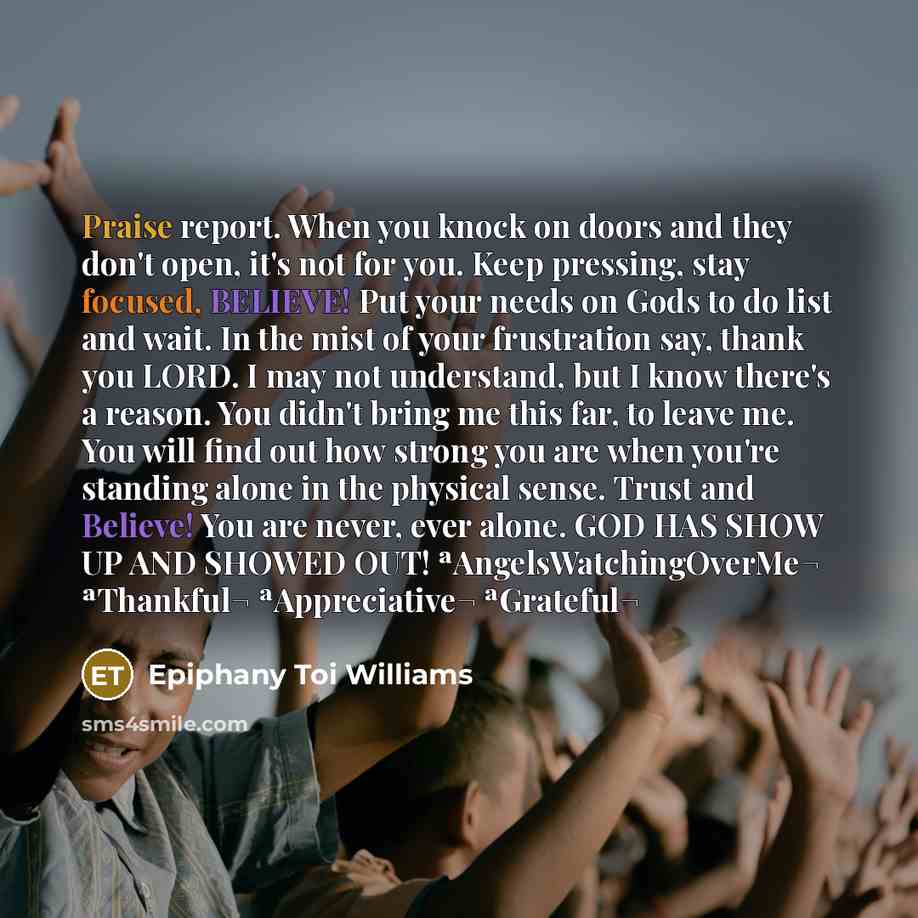 “Praise report. When you knock on doors and they don't open, it's not for you. Keep pressing, stay focused, BELIEVE! Put your needs on Gods to do list and wait. In the mist of your frustration say, thank you LORD. I may not understand, but I know there's a reason. You didn't bring me this far, to…” quote by Epiphany Toi Williams