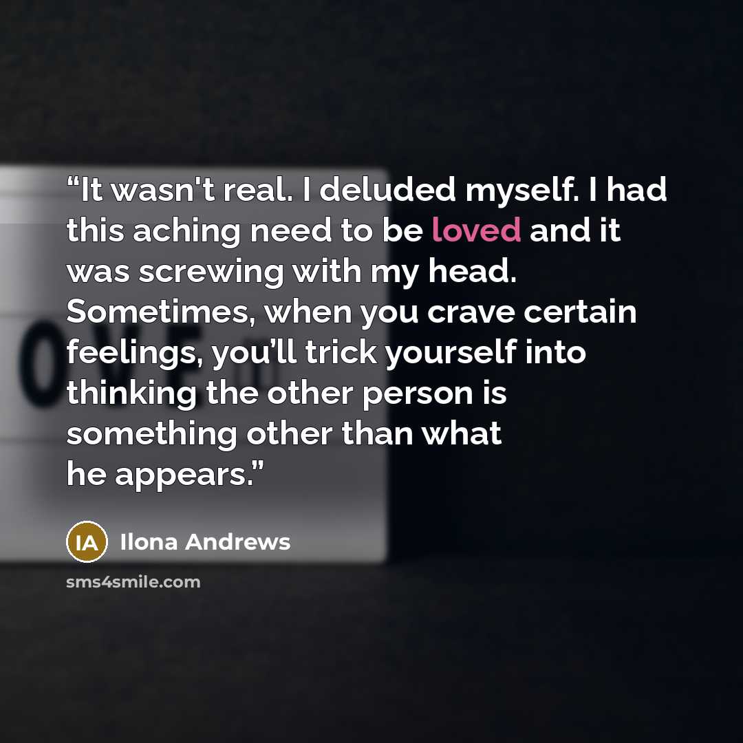 “It wasn't real. I deluded myself. I had this aching need to be loved and it was screwing with my head. Sometimes, when you crave certain feelings, you’ll trick yourself into thinking the other person is something other than what he appears.” quote by Ilona Andrews