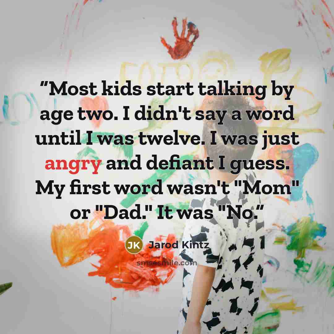 “Most kids start talking by age two. I didn't say a word until I was twelve. I was just angry and defiant I guess. My first word wasn't "Mom" or "Dad." It was "No.” quote by Jarod Kintz
