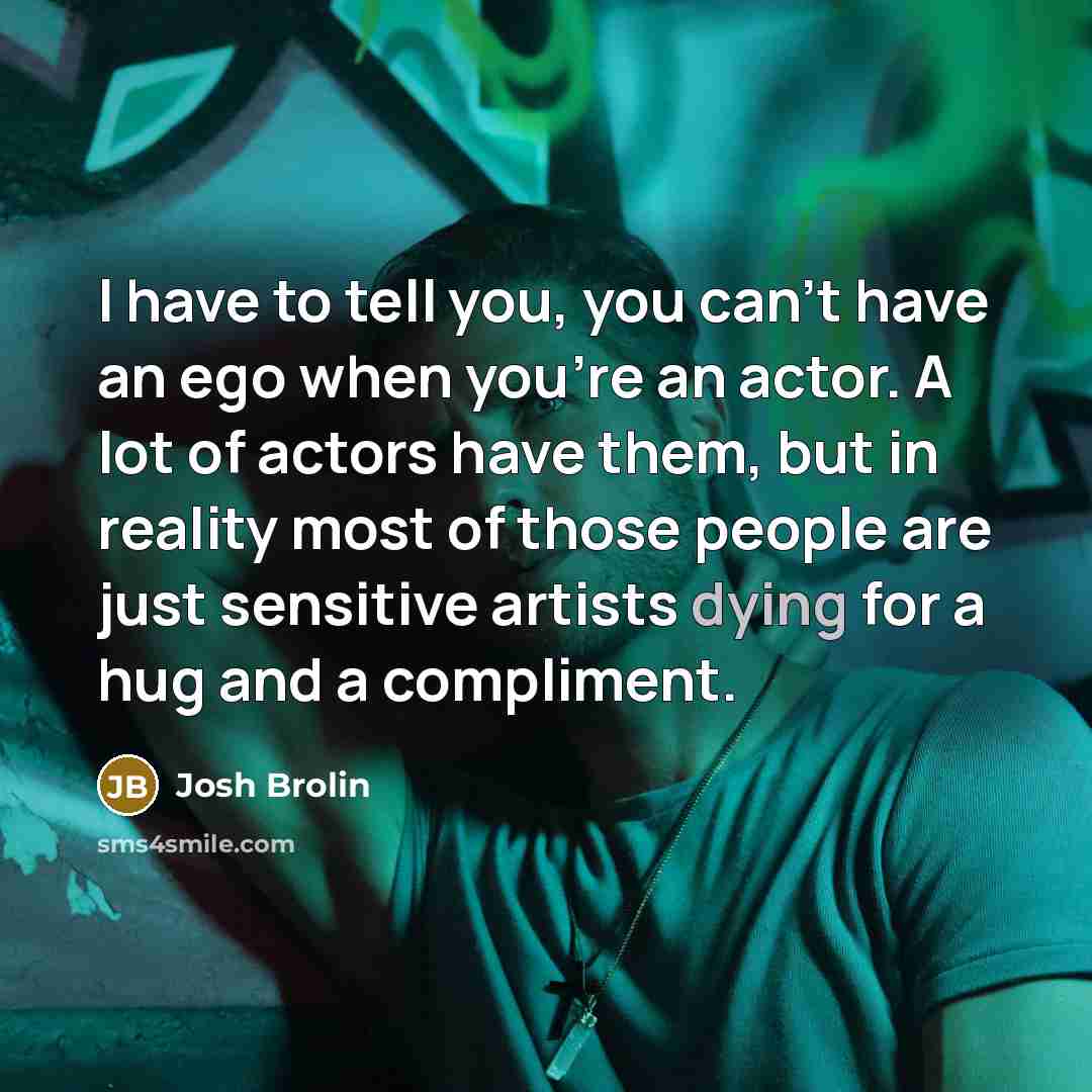 “I have to tell you, you can't have an ego when you're an actor. A lot of actors have them, but in reality most of those people are just sensitive artists dying for a hug and a compliment.” quote by Josh Brolin