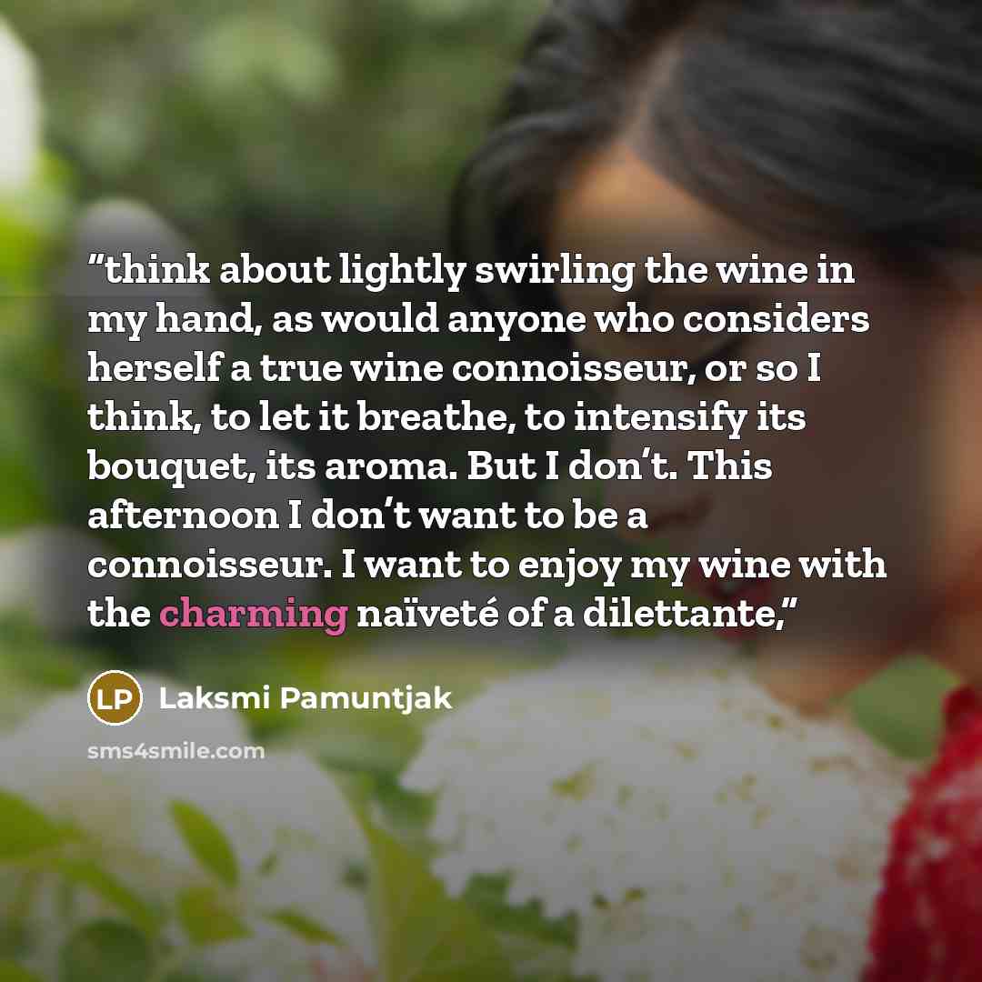 “think about lightly swirling the wine in my hand, as would anyone who considers herself a true wine connoisseur, or so I think, to let it breathe, to intensify its bouquet, its aroma. But I don’t. This afternoon I don’t want to be a connoisseur. I want to enjoy my wine with the charming naïveté of…” quote by Laksmi Pamuntjak