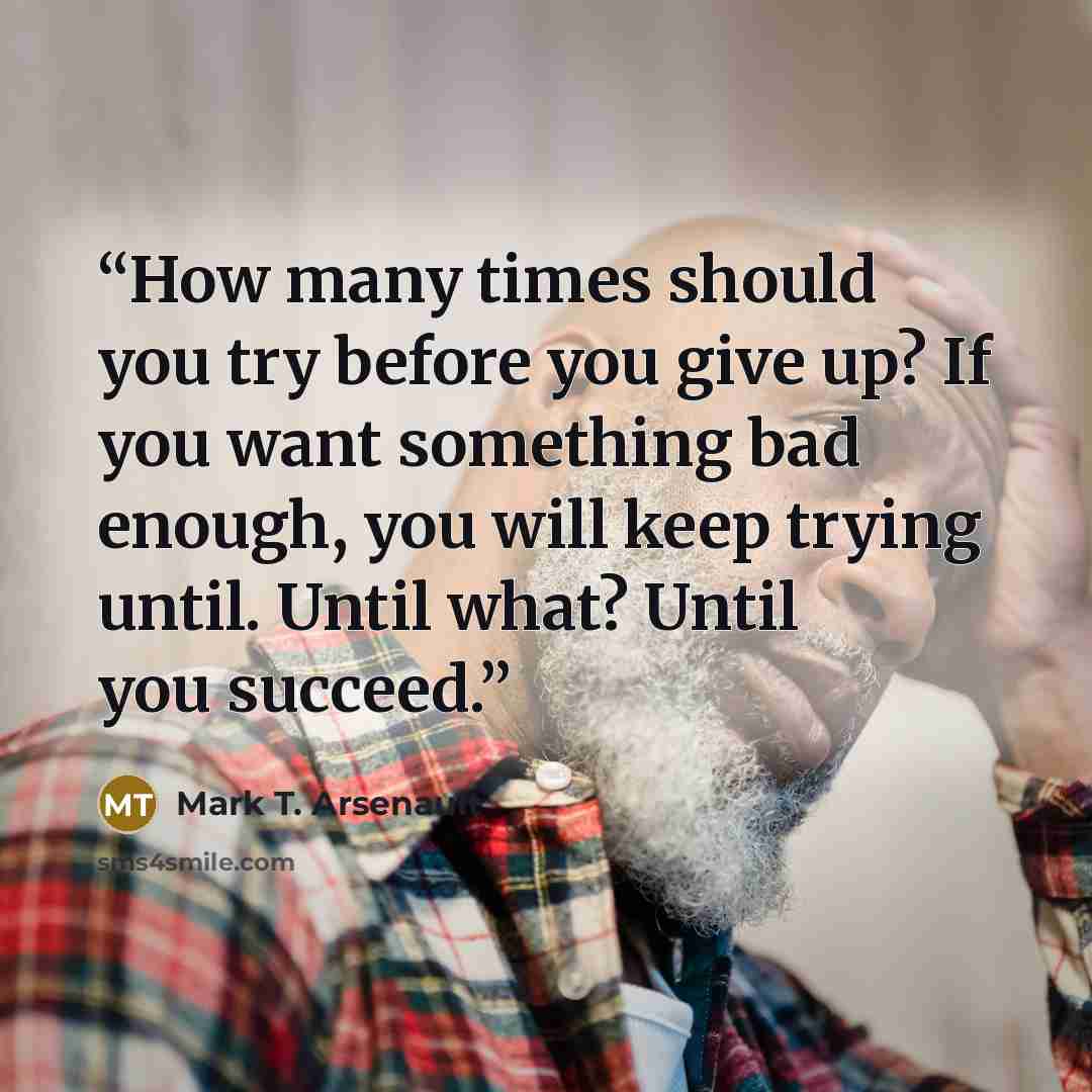 “How many times should you try before you give up? If you want something bad enough, you will keep trying until. Until what? Until you succeed.” quote by Mark T. Arsenault