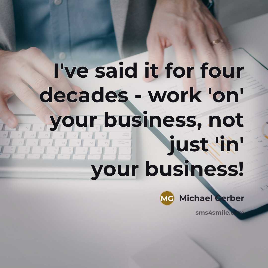 “I've said it for four decades - work 'on' your…” quote by Michael Gerber