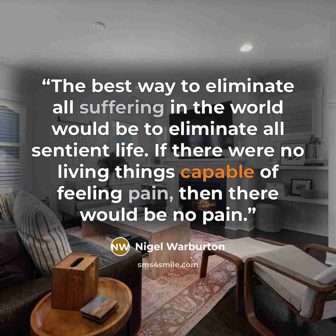 “The best way to eliminate all suffering in the world would be to eliminate all sentient life. If there were no living things capable of feeling pain, then there would be no pain.” quote by Nigel Warburton