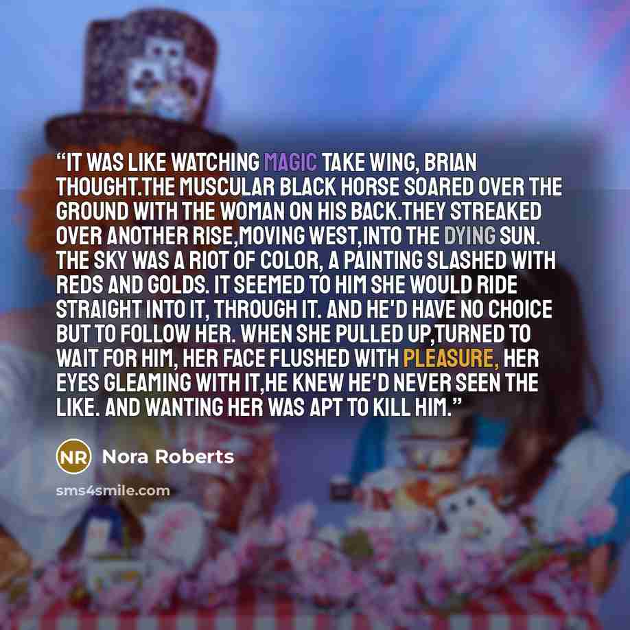 “It was like watching magic take wing, Brian thought.The muscular black horse soared over the ground with the woman on his back.They streaked over another rise,moving west,into the dying sun. The sky was a riot of color, a painting slashed with reds and golds. It seemed to him she would ride…” quote by Nora Roberts