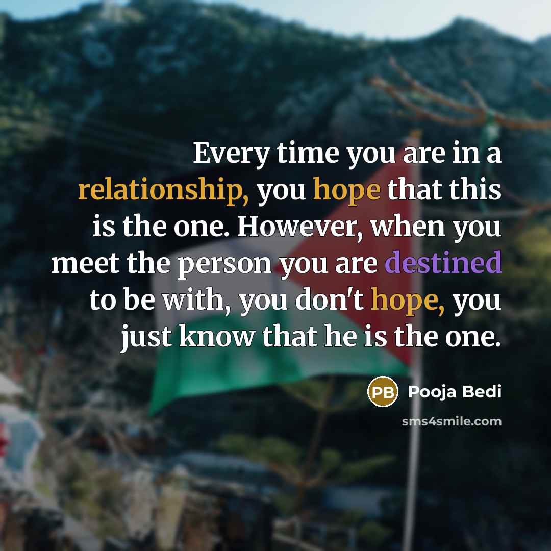 “Every time you are in a relationship, you hope that this is the one. However, when you meet the person you are destined to be with, you don't hope, you just know that he is the one.” quote by Pooja Bedi