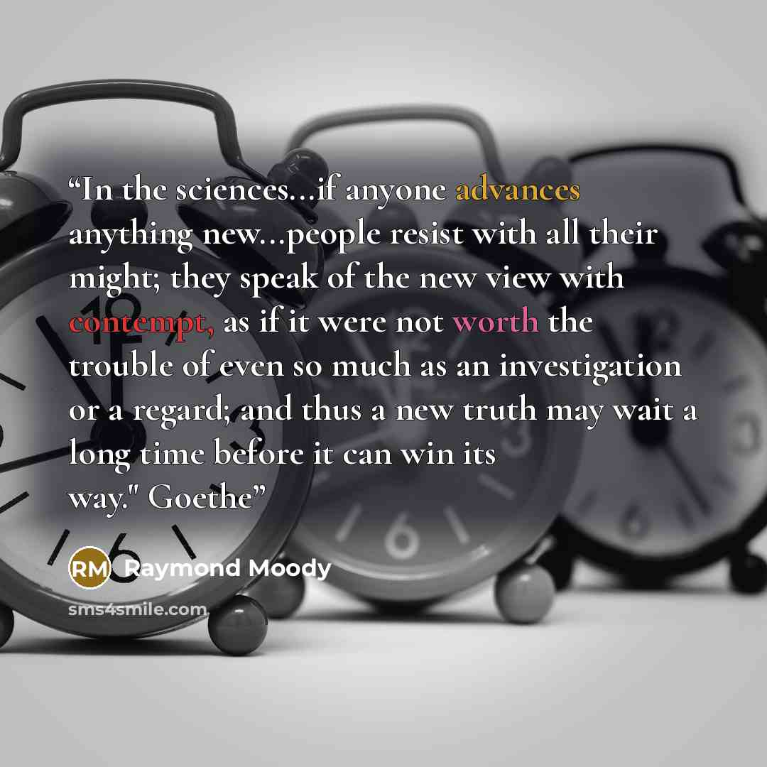 “In the sciences...if anyone advances anything new...people resist with all their might; they speak of the new view with contempt, as if it were not worth the trouble of even so much as an investigation or a regard; and thus a new truth may wait a long time before it can win its way." Goethe” quote by Raymond Moody