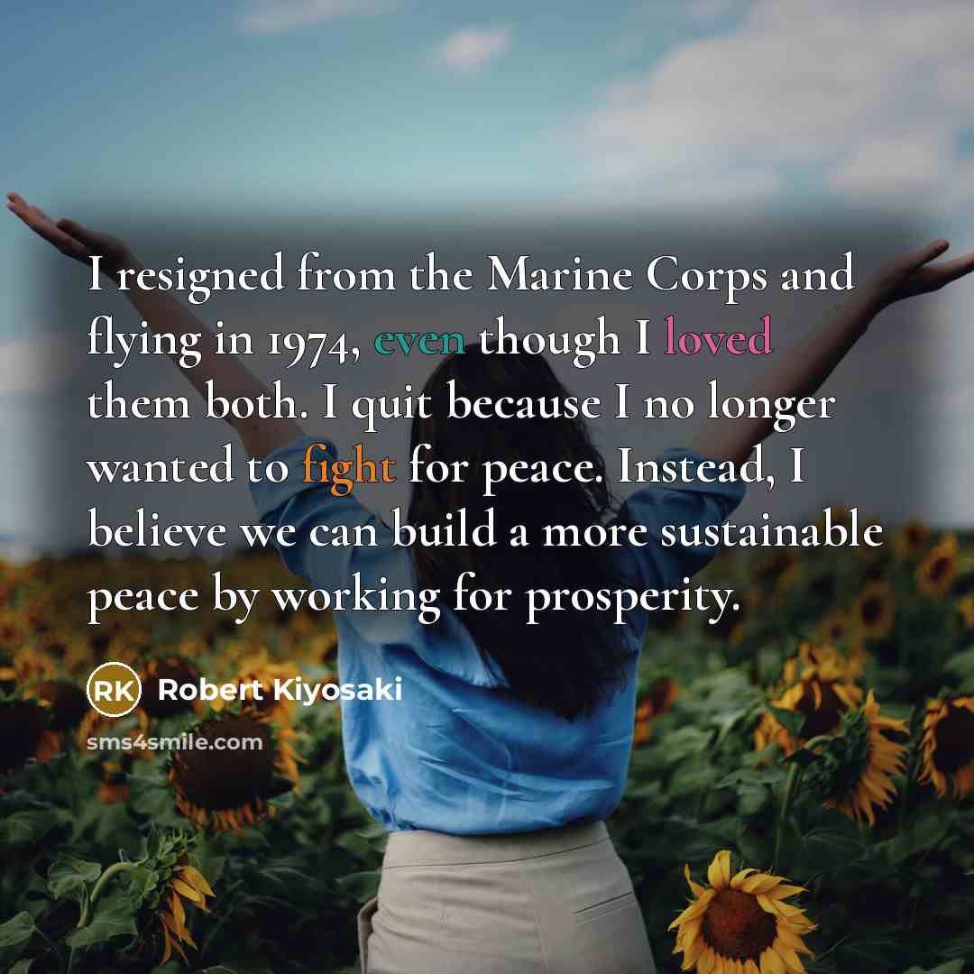 “I resigned from the Marine Corps and flying in 1974, even though I loved them both. I quit because I no longer wanted to fight for peace. Instead, I believe we can build a more sustainable peace by working for prosperity.” quote by Robert Kiyosaki