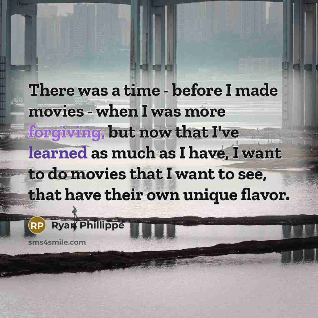 “There was a time - before I made movies - when I was more forgiving, but now that I've learned as much as I have, I want to do movies that I want to see, that have their own unique flavor.” quote by Ryan Phillippe