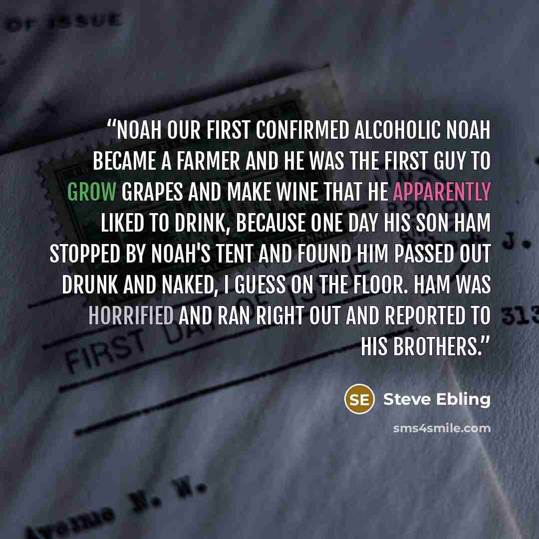 “Noah our first confirmed alcoholic Noah became a farmer and he was the first guy to grow grapes and make wine that he apparently liked to drink, because one day his son Ham stopped by Noah's tent and found him passed out drunk and naked, I guess on the floor. Ham was horrified and ran right out…” quote by Steve Ebling