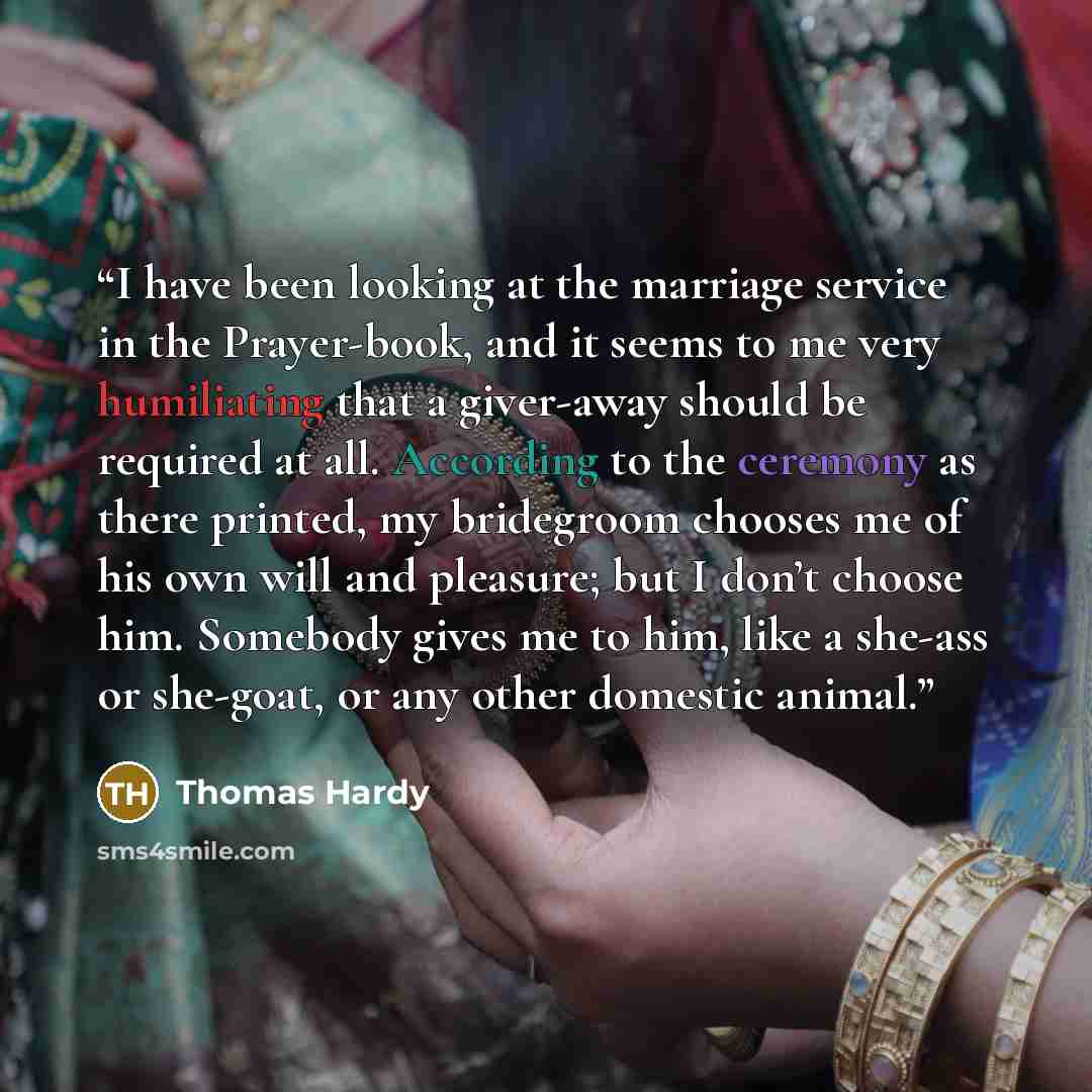 “I have been looking at the marriage service in the Prayer-book, and it seems to me very humiliating that a giver-away should be required at all. According to the ceremony as there printed, my bridegroom chooses me of his own will and pleasure; but I don’t choose him. Somebody gives me to him, like…” quote by Thomas Hardy