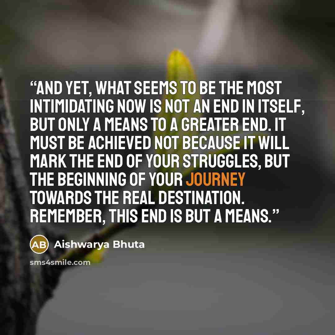 “And yet, what seems to be the most intimidating now is not an end in itself, but only a means to a greater end. It must be achieved not because it will mark the end of your struggles, but the beginning of your journey towards the real destination. Remember, this end is but a means.” quote by Aishwarya Bhuta