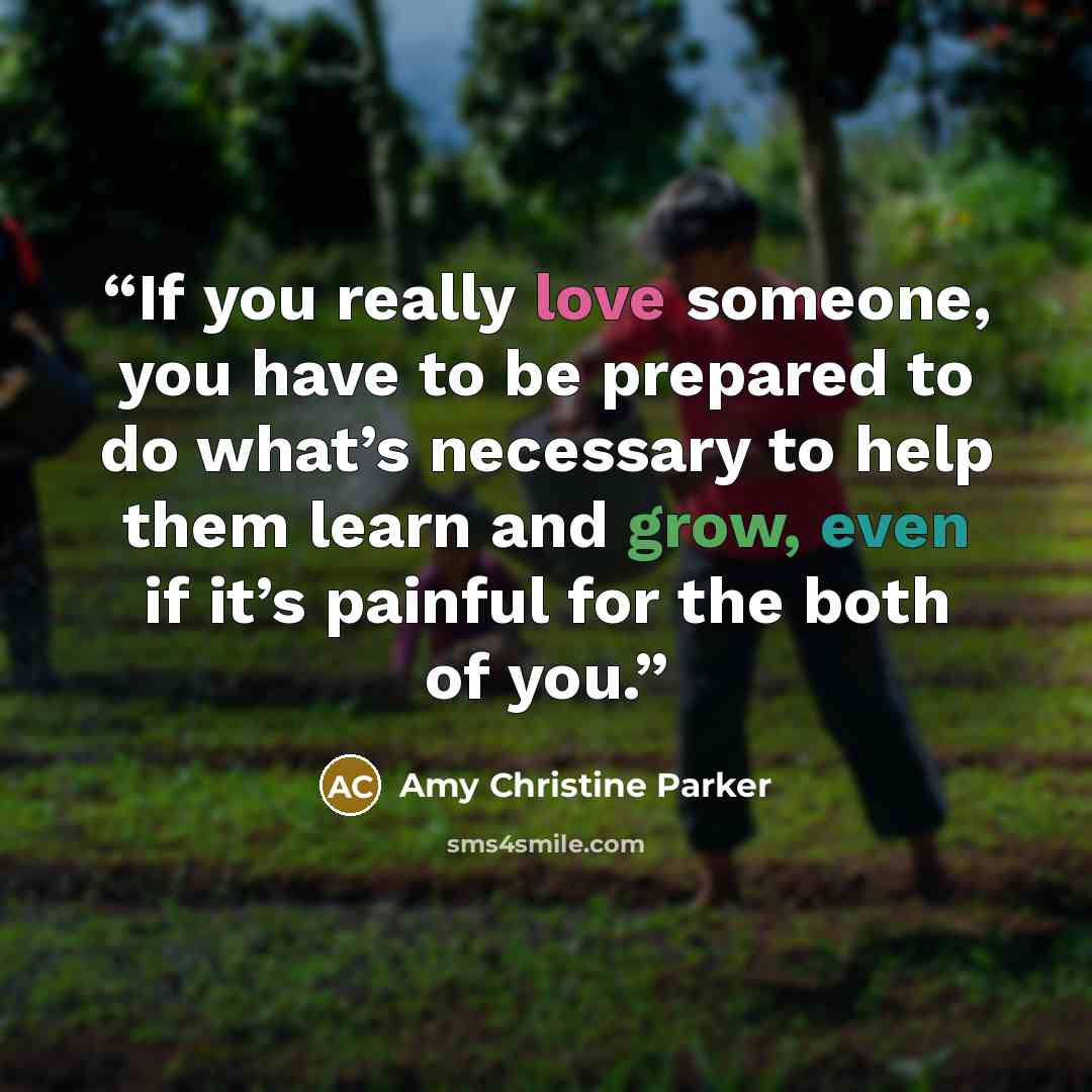 “If you really love someone, you have to be prepared to do what’s necessary to help them learn and grow, even if it’s painful for the both of you.” quote by Amy Christine Parker