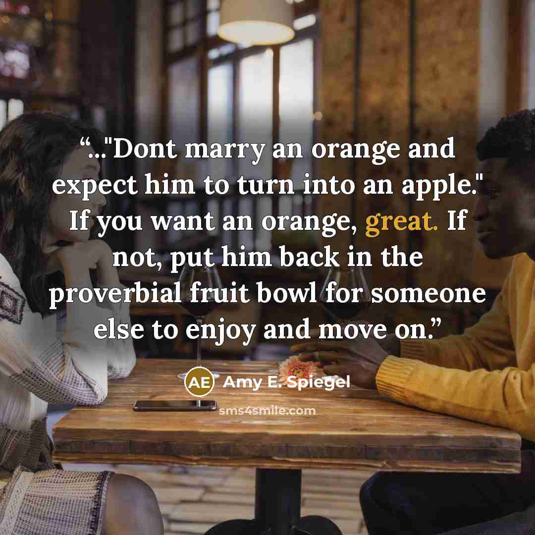 “..."Dont marry an orange and expect him to turn into an apple." If you want an orange, great. If not, put him back in the proverbial fruit bowl for someone else to enjoy and move on.” quote by Amy E. Spiegel