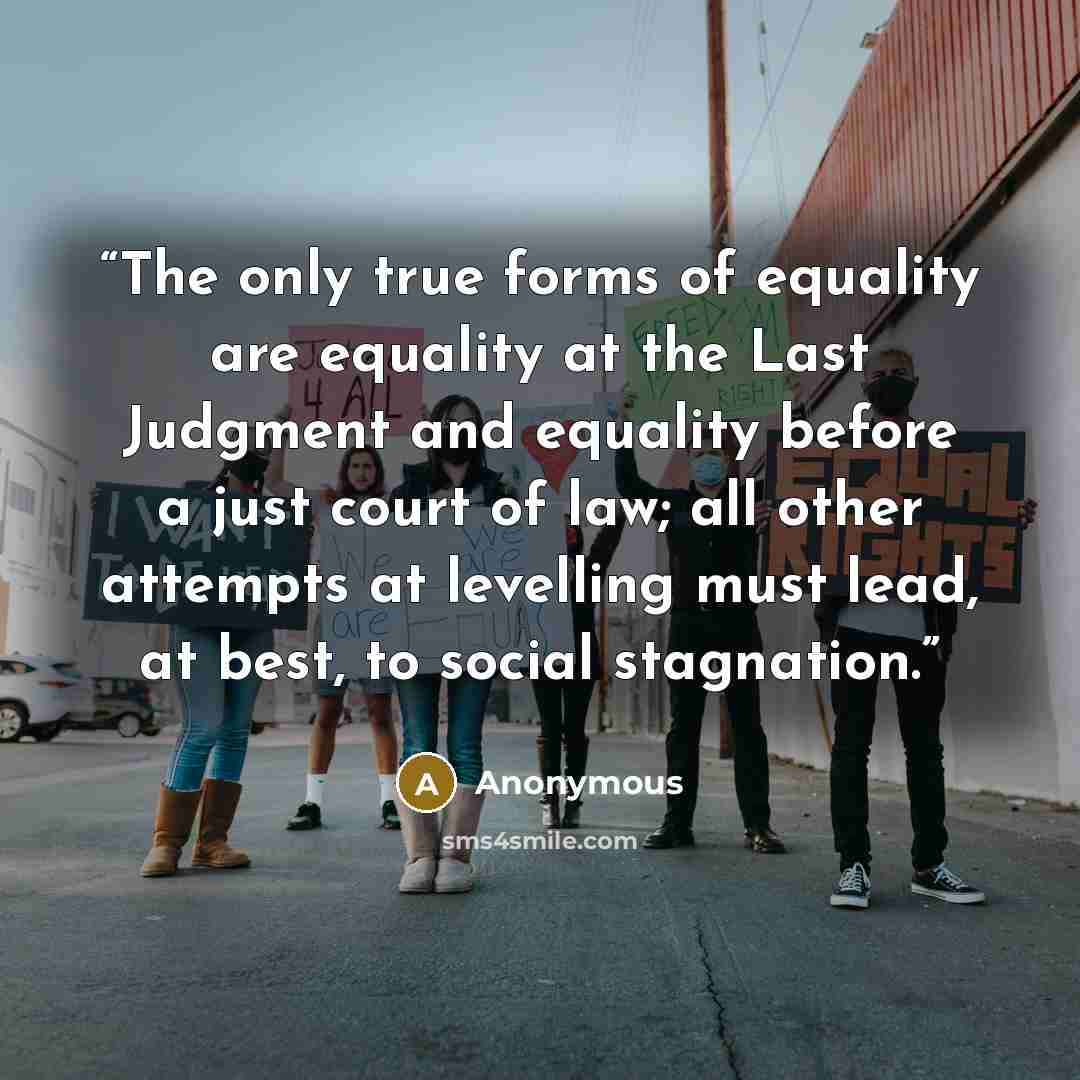 “The only true forms of equality are equality at the Last Judgment and equality before a just court of law; all other attempts at levelling must lead, at best, to social stagnation.” quote by Anonymous