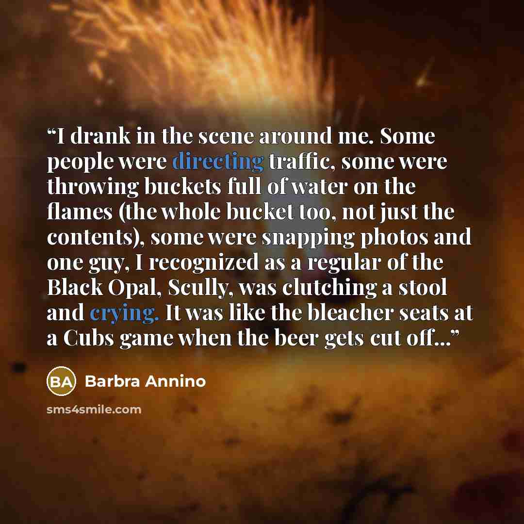 “I drank in the scene around me. Some people were directing traffic, some were throwing buckets full of water on the flames (the whole bucket too, not just the contents), some were snapping photos and one guy, I recognized as a regular of the Black Opal, Scully, was clutching a stool and crying. It…” quote by Barbra Annino
