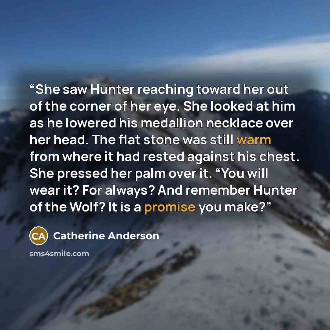 “She saw Hunter reaching toward her out of the corner of her eye. She looked at him as he lowered his medallion necklace over her head. The flat stone was still warm from where it had rested against his chest. She pressed her palm over it. “You will wear it? For always? And remember Hunter of the…” quote by Catherine Anderson