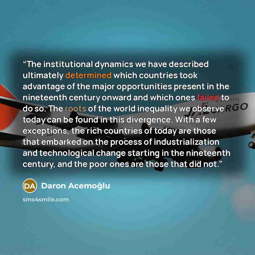 “The institutional dynamics we have described ultimately determined which countries took advantage of the major opportunities present in the nineteenth century onward and which ones failed to do so. The roots of the world inequality we observe today can be found in this divergence. With a few…” quote by Daron Acemoğlu