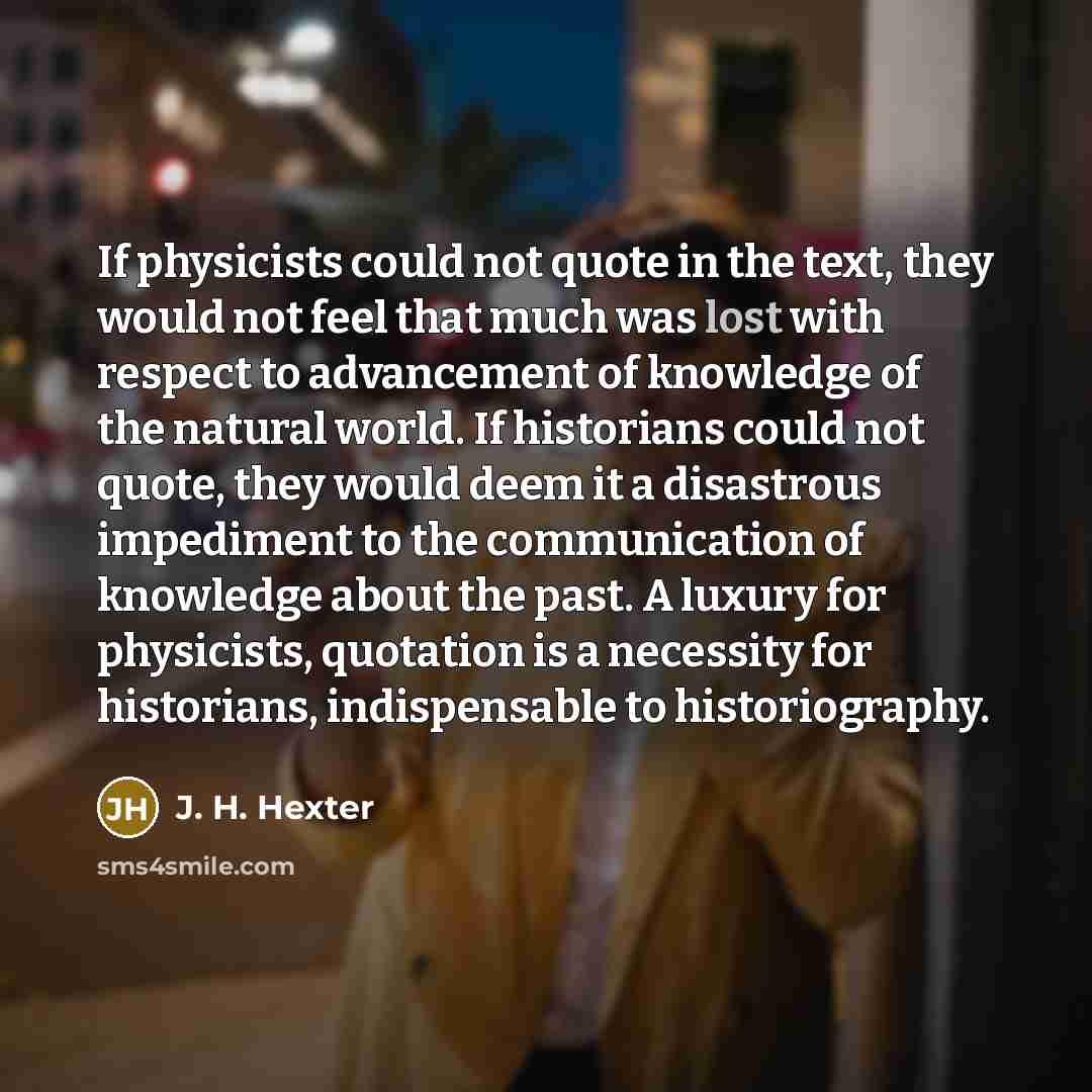 “If physicists could not quote in the text, they would not feel that much was lost with respect to advancement of knowledge of the natural world. If historians could not quote, they would deem it a disastrous impediment to the communication of knowledge about the past. A luxury for physicists…” quote by J. H. Hexter