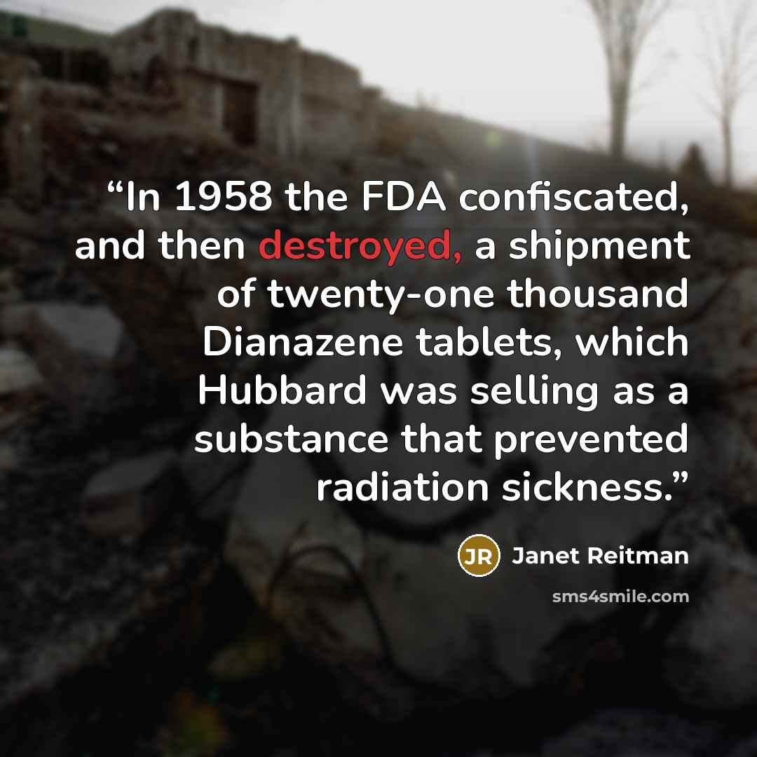 “In 1958 the FDA confiscated, and then destroyed, a shipment of twenty-one thousand Dianazene tablets, which Hubbard was selling as a substance that prevented radiation sickness.” quote by Janet Reitman