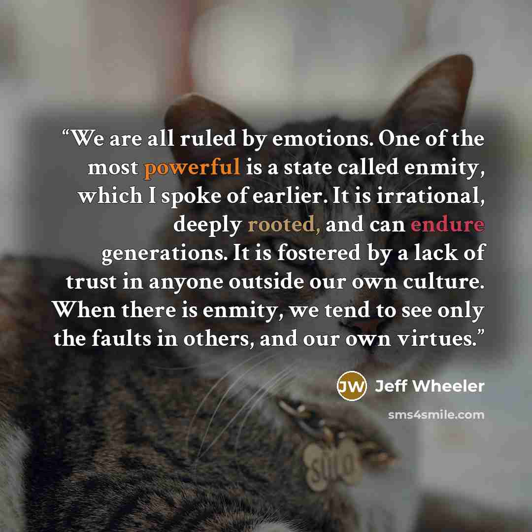“We are all ruled by emotions. One of the most powerful is a state called enmity, which I spoke of earlier. It is irrational, deeply rooted, and can endure generations. It is fostered by a lack of trust in anyone outside our own culture. When there is enmity, we tend to see only the faults in…” quote by Jeff Wheeler