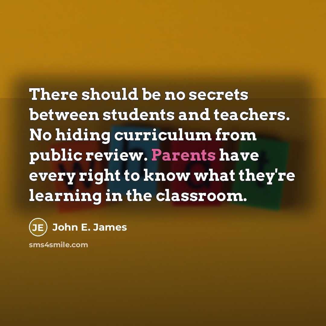 “There should be no secrets between students and teachers. No hiding curriculum from public review. Parents have every right to know what they're learning in the classroom.” quote by John E. James