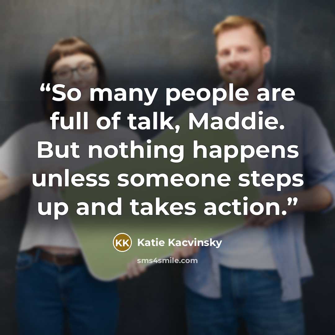 “So many people are full of talk, Maddie. But nothing happens unless someone steps up and takes action.” quote by Katie Kacvinsky