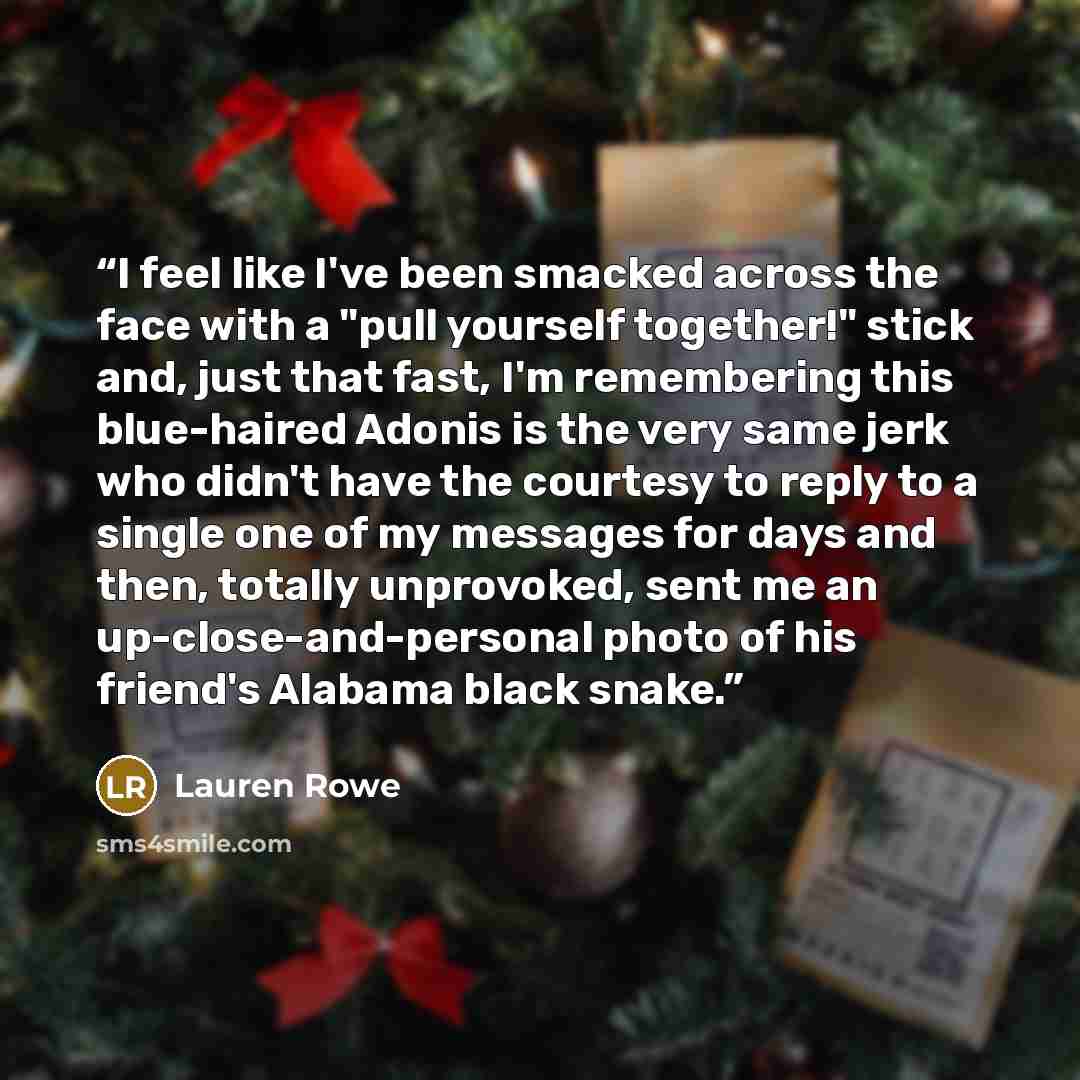 “I feel like I've been smacked across the face with a "pull yourself together!" stick and, just that fast, I'm remembering this blue-haired Adonis is the very same jerk who didn't have the courtesy to reply to a single one of my messages for days and then, totally unprovoked, sent me an…” quote by Lauren Rowe