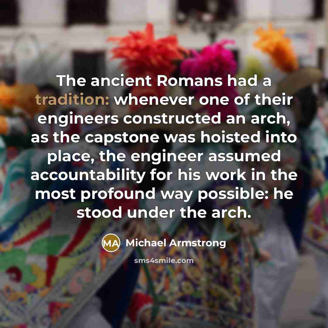 “The ancient Romans had a tradition: whenever one of their engineers constructed an arch, as the capstone was hoisted into place, the engineer assumed accountability for his work in the most profound way possible: he stood under the arch.” quote by Michael Armstrong