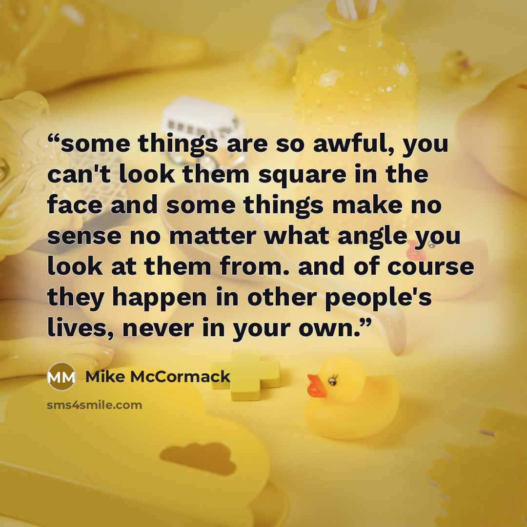 “some things are so awful, you can't look them square in the face and some things make no sense no matter what angle you look at them from. and of course they happen in other people's lives, never in your own.” quote by Mike McCormack