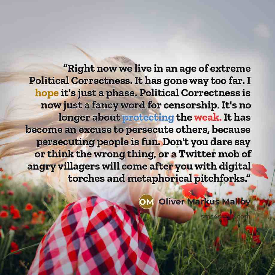 “Right now we live in an age of extreme Political Correctness. It has gone way too far. I hope it's just a phase. Political Correctness is now just a fancy word for censorship. It's no longer about protecting the weak. It has become an excuse to persecute others, because persecuting people is fun…” quote by Oliver Markus Malloy