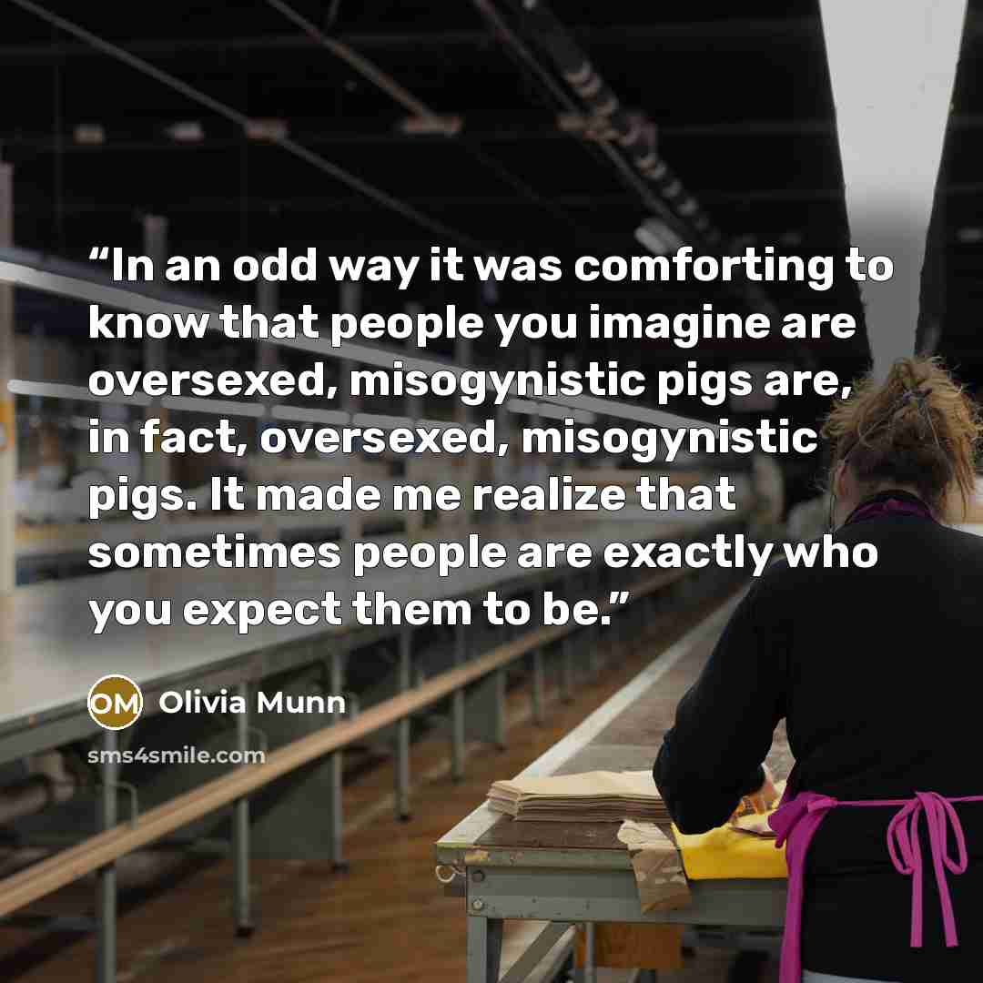 “In an odd way it was comforting to know that people you imagine are oversexed, misogynistic pigs are, in fact, oversexed, misogynistic pigs. It made me realize that sometimes people are exactly who you expect them to be.” quote by Olivia Munn