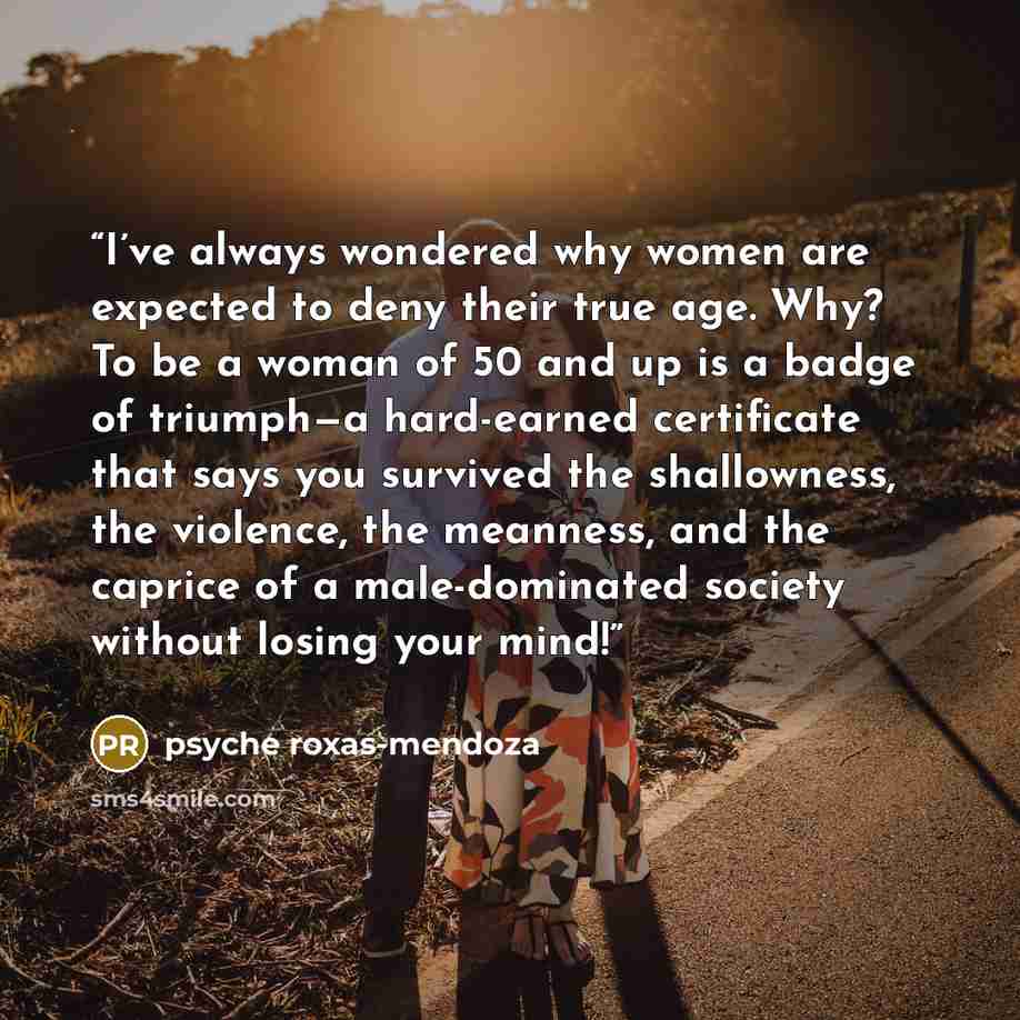 “I’ve always wondered why women are expected to deny their true age. Why? To be a woman of 50 and up is a badge of triumph—a hard-earned certificate that says you survived the shallowness, the violence, the meanness, and the caprice of a male-dominated society without losing your mind!” quote by psyche roxas-mendoza