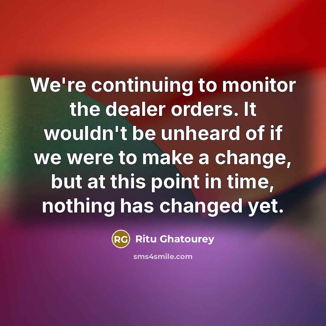 “We're continuing to monitor the dealer orders. It wouldn't be…” quote by Ritu Ghatourey