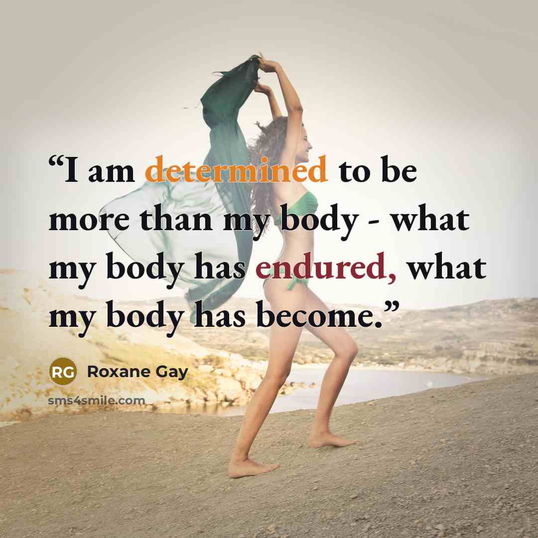 “I am determined to be more than my body - what my body has endured, what my body has become.” quote by Roxane Gay