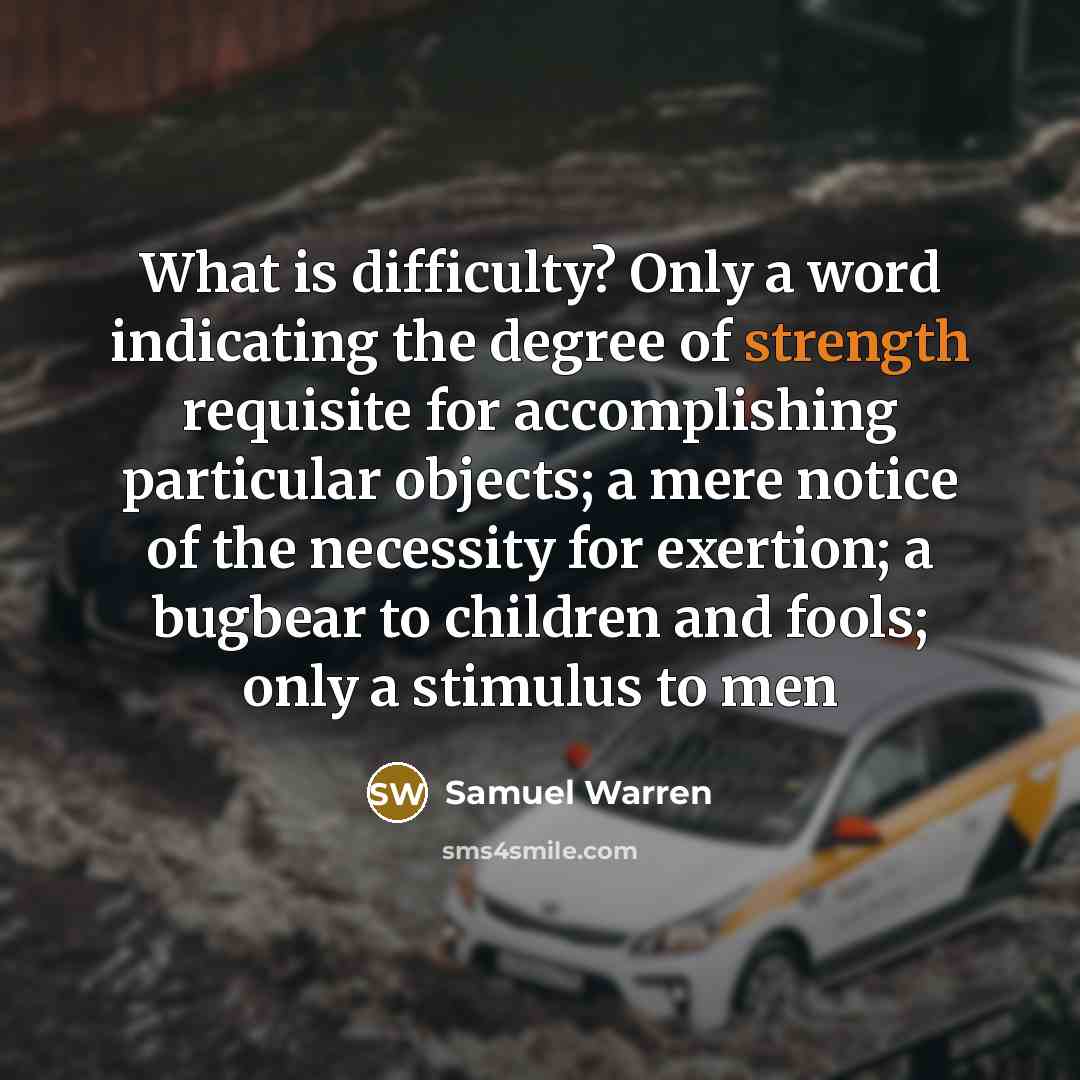 “What is difficulty? Only a word indicating the degree of strength requisite for accomplishing particular objects; a mere notice of the necessity for exertion; a bugbear to children and fools; only a stimulus to men” quote by Samuel Warren