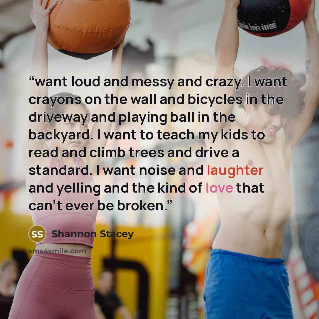“want loud and messy and crazy. I want crayons on the wall and bicycles in the driveway and playing ball in the backyard. I want to teach my kids to read and climb trees and drive a standard. I want noise and laughter and yelling and the kind of love that can’t ever be broken.” quote by Shannon Stacey
