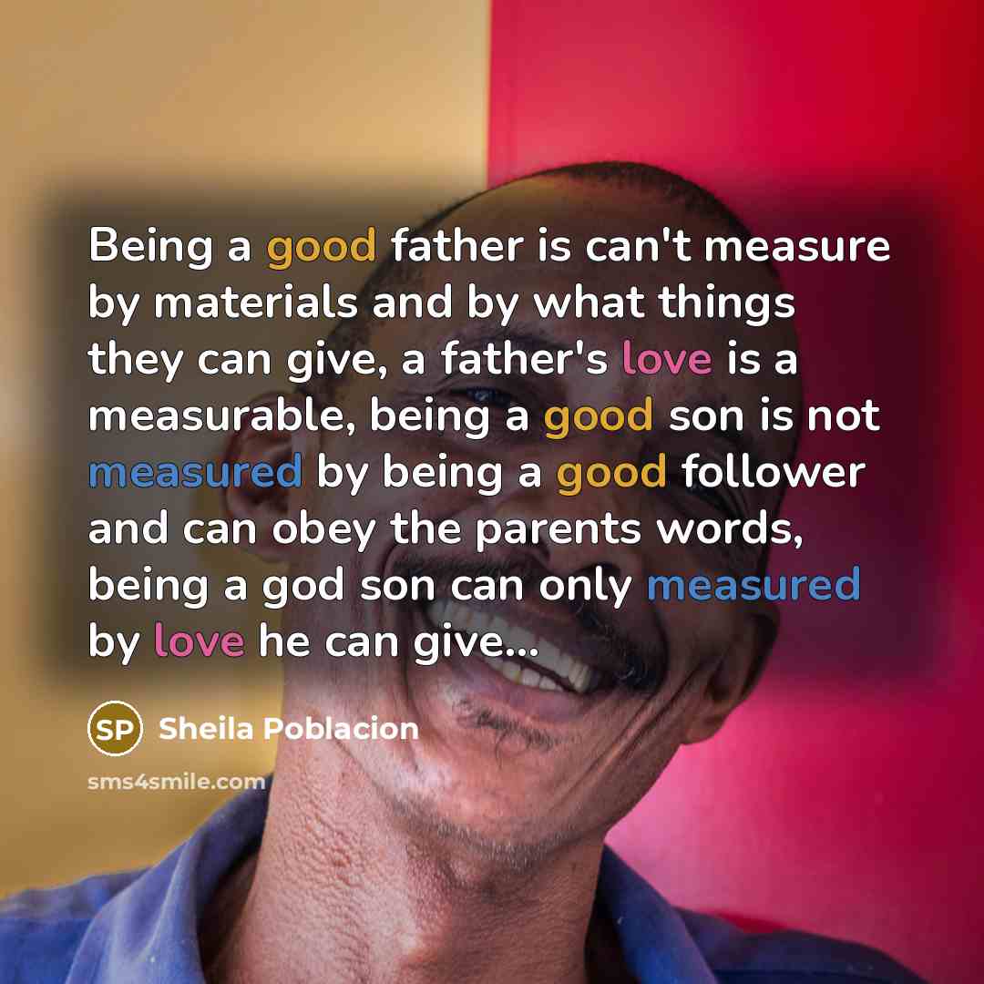 “Being a good father is can't measure by materials and by what things they can give, a father's love is a measurable, being a good son is not measured by being a good follower and can obey the parents words, being a god son can only measured by love he can give…” quote by Sheila Poblacion