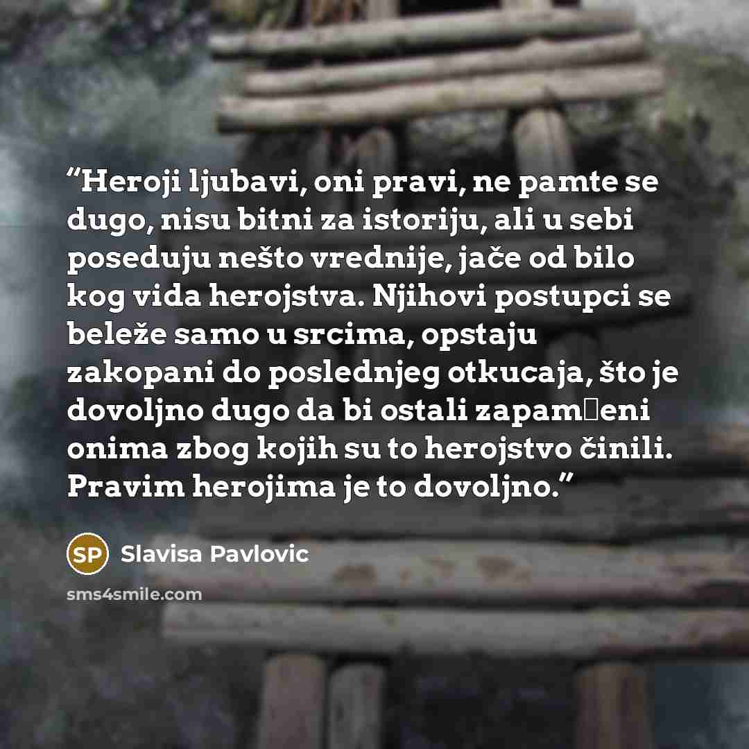 “Heroji ljubavi, oni pravi, ne pamte se dugo, nisu bitni za istoriju, ali u sebi poseduju nešto vrednije, jače od bilo kog vida herojstva. Njihovi postupci se beleže samo u srcima, opstaju zakopani do poslednjeg otkucaja, što je dovoljno dugo da bi ostali zapamćeni onima zbog kojih su to herojstvo…” quote by Slavisa Pavlovic