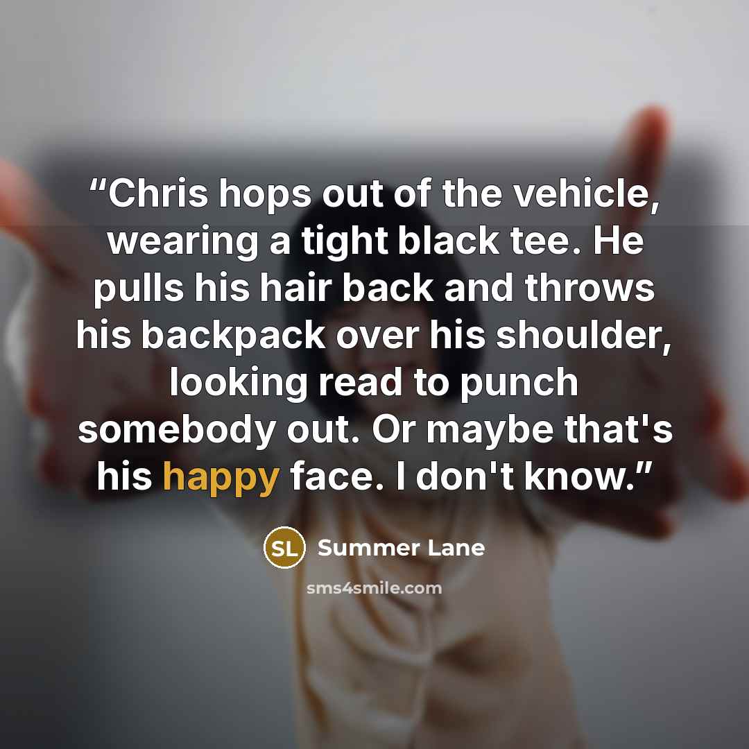 “Chris hops out of the vehicle, wearing a tight black tee. He pulls his hair back and throws his backpack over his shoulder, looking read to punch somebody out. Or maybe that's his happy face. I don't know.” quote by Summer Lane