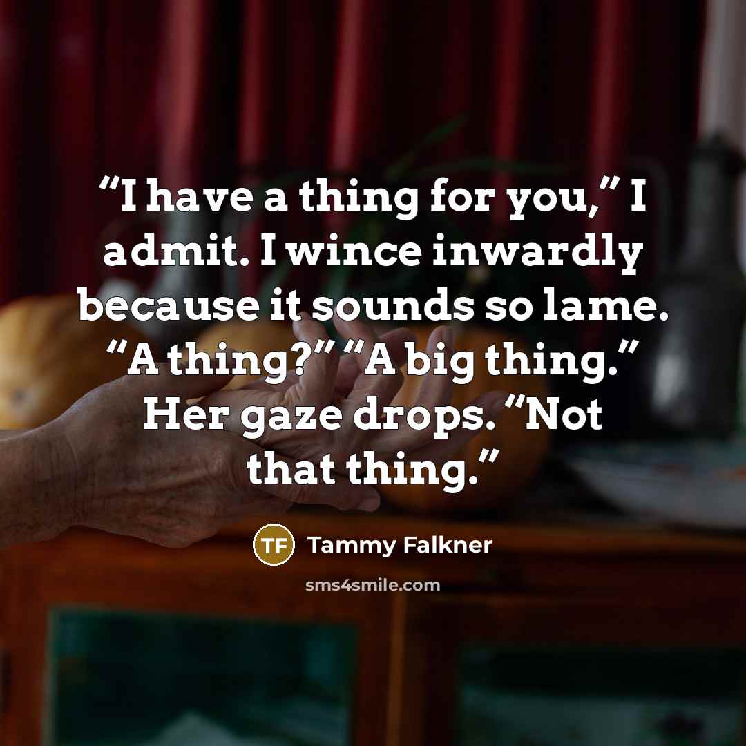 “I have a thing for you,” I admit. I wince inwardly because it sounds so lame. “A thing?” “A big thing.” Her gaze drops. “Not that thing.” quote by Tammy Falkner