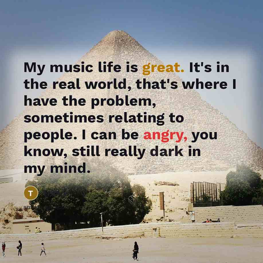 “My music life is great. It's in the real world, that's where I have the problem, sometimes relating to people. I can be angry, you know, still really dark in my mind.” quote by Tricky