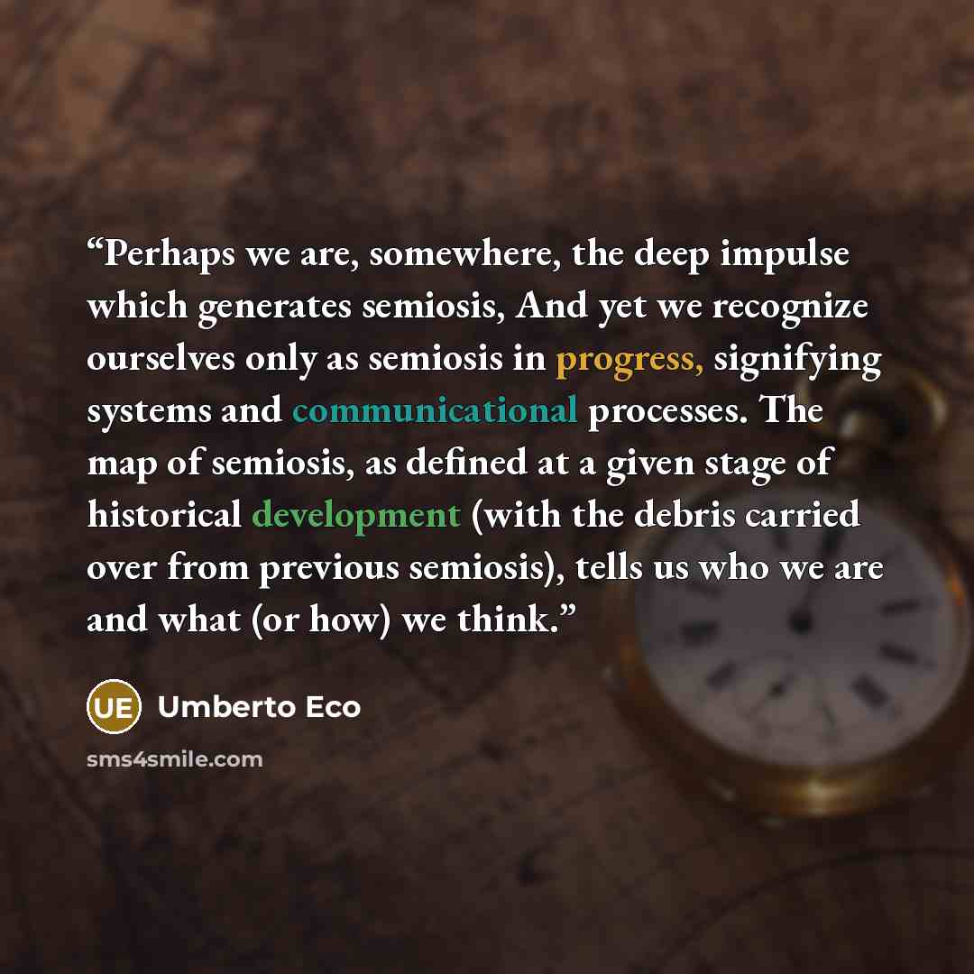 “Perhaps we are, somewhere, the deep impulse which generates semiosis, And yet we recognize ourselves only as semiosis in progress, signifying systems and communicational processes. The map of semiosis, as defined at a given stage of historical development (with the debris carried over from…” quote by Umberto Eco