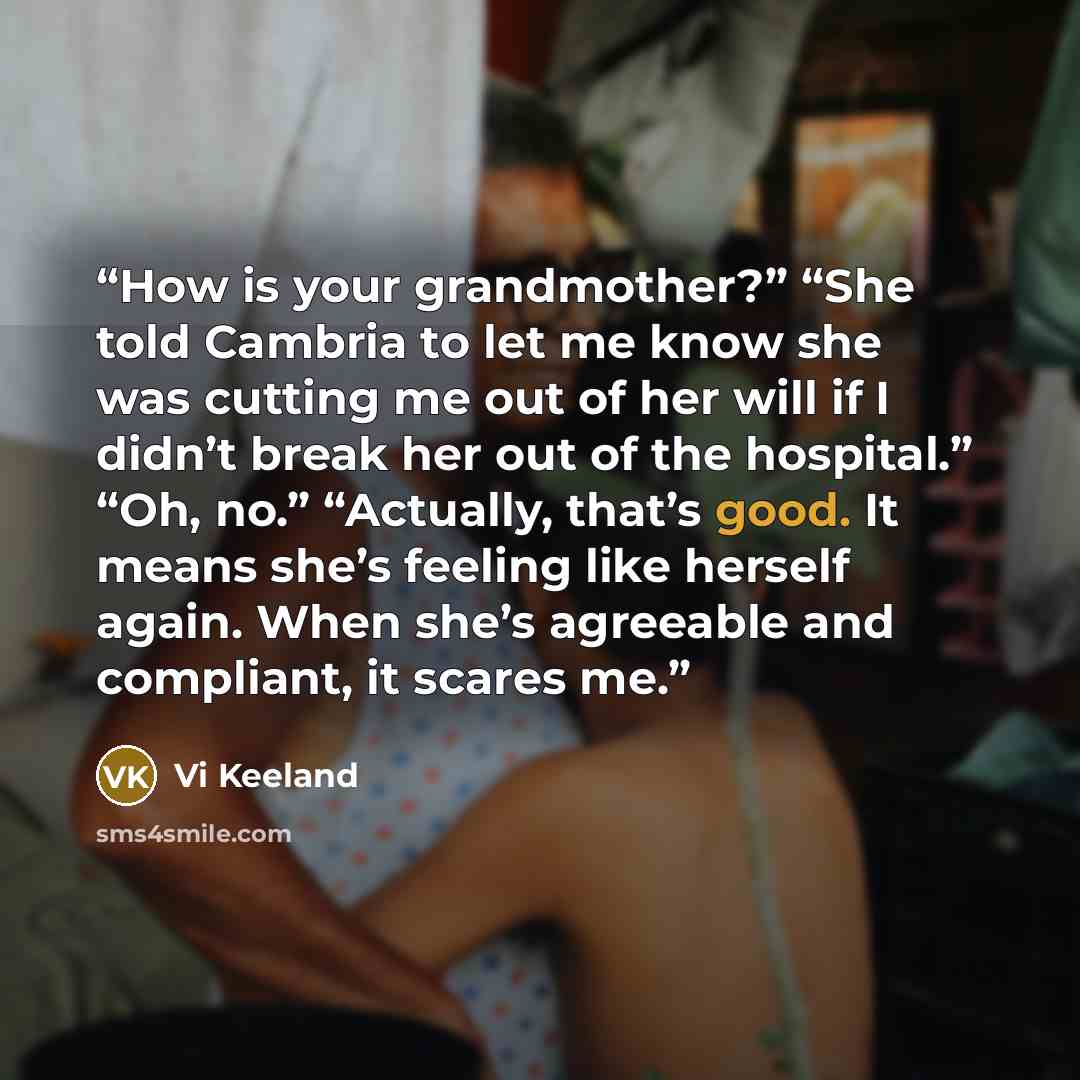“How is your grandmother?” “She told Cambria to let me know she was cutting me out of her will if I didn’t break her out of the hospital.” “Oh, no.” “Actually, that’s good. It means she’s feeling like herself again. When she’s agreeable and compliant, it scares me.” quote by Vi Keeland