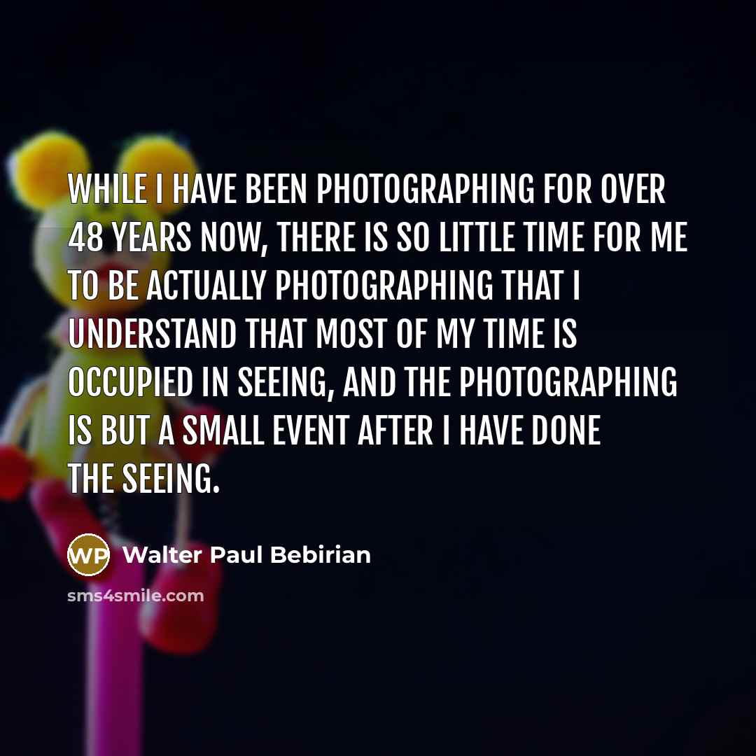“While I have been photographing for over 48 years now, there is so little time for me to be actually photographing that I understand that most of my time is occupied in seeing, and the photographing is but a small event after I have done the seeing.” quote by Walter Paul Bebirian