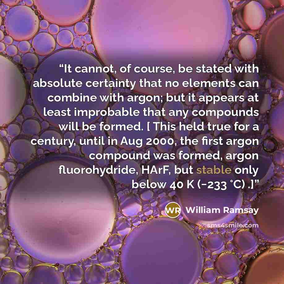 “It cannot, of course, be stated with absolute certainty that no elements can combine with argon; but it appears at least improbable that any compounds will be formed. [ This held true for a century, until in Aug 2000, the first argon compound was formed, argon fluorohydride, HArF, but stable only…” quote by William Ramsay