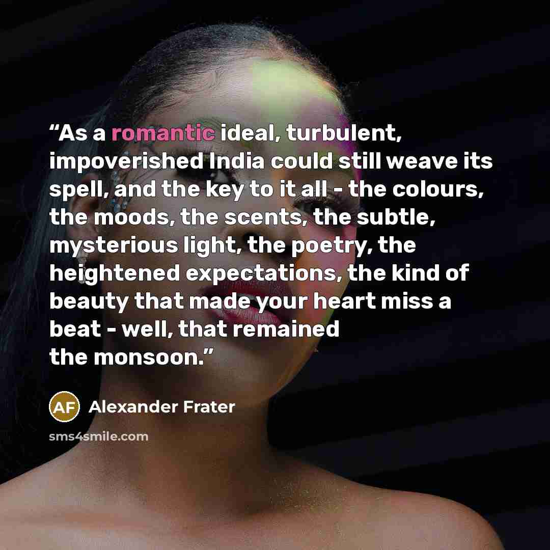 “As a romantic ideal, turbulent, impoverished India could still weave its spell, and the key to it all - the colours, the moods, the scents, the subtle, mysterious light, the poetry, the heightened expectations, the kind of beauty that made your heart miss a beat - well, that remained the monsoon.” quote by Alexander Frater